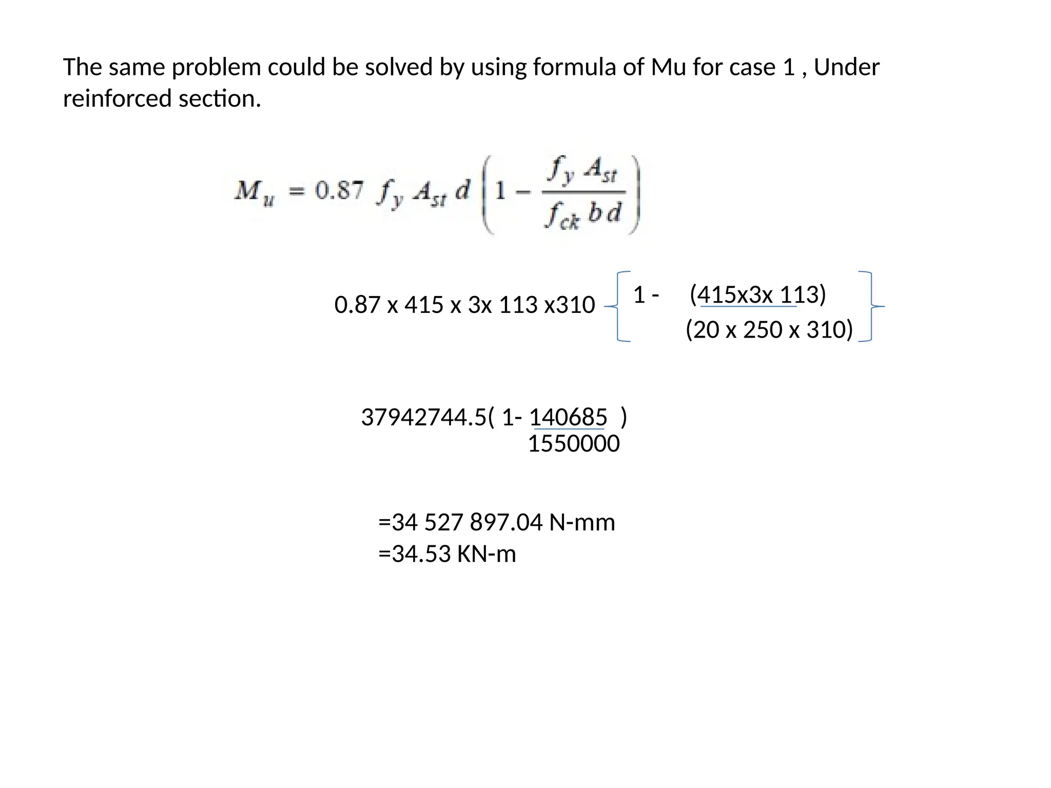 The same problem could be solved by using formula of Mu for case 1 , Under
reinforced section.
0.87 x 415 x 3x 113 x310 1 - (415x3x 113)
(20 x 250 x 310)
37942744.5( 1- 140685 )
1550000
=34 527 897.04 N-mm
=34.53 KN-m
 