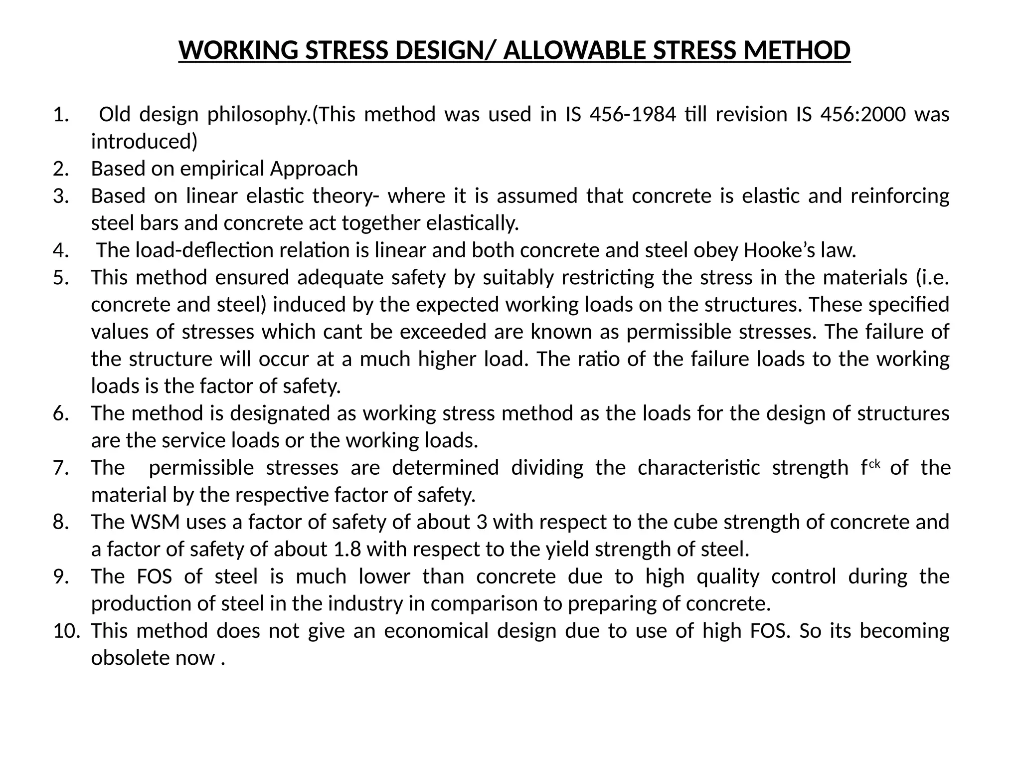 WORKING STRESS DESIGN/ ALLOWABLE STRESS METHOD
1. Old design philosophy.(This method was used in IS 456-1984 till revision IS 456:2000 was
introduced)
2. Based on empirical Approach
3. Based on linear elastic theory- where it is assumed that concrete is elastic and reinforcing
steel bars and concrete act together elastically.
4. The load-deflection relation is linear and both concrete and steel obey Hooke’s law.
5. This method ensured adequate safety by suitably restricting the stress in the materials (i.e.
concrete and steel) induced by the expected working loads on the structures. These specified
values of stresses which cant be exceeded are known as permissible stresses. The failure of
the structure will occur at a much higher load. The ratio of the failure loads to the working
loads is the factor of safety.
6. The method is designated as working stress method as the loads for the design of structures
are the service loads or the working loads.
7. The permissible stresses are determined dividing the characteristic strength fck
of the
material by the respective factor of safety.
8. The WSM uses a factor of safety of about 3 with respect to the cube strength of concrete and
a factor of safety of about 1.8 with respect to the yield strength of steel.
9. The FOS of steel is much lower than concrete due to high quality control during the
production of steel in the industry in comparison to preparing of concrete.
10. This method does not give an economical design due to use of high FOS. So its becoming
obsolete now .
 