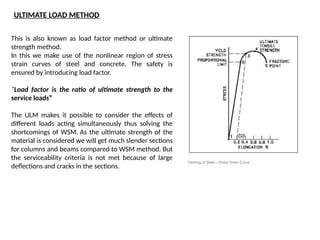 This is also known as load factor method or ultimate
strength method.
In this we make use of the nonlinear region of stress
strain curves of steel and concrete. The safety is
ensured by introducing load factor.
“Load factor is the ratio of ultimate strength to the
service loads”
The ULM makes it possible to consider the effects of
different loads acting simultaneously thus solving the
shortcomings of WSM. As the ultimate strength of the
material is considered we will get much slender sections
for columns and beams compared to WSM method. But
the serviceability criteria is not met because of large
deflections and cracks in the sections.
ULTIMATE LOAD METHOD
 