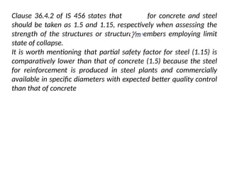 Clause 36.4.2 of IS 456 states that for concrete and steel
should be taken as 1.5 and 1.15, respectively when assessing the
strength of the structures or structural members employing limit
state of collapse.
It is worth mentioning that partial safety factor for steel (1.15) is
comparatively lower than that of concrete (1.5) because the steel
for reinforcement is produced in steel plants and commercially
available in specific diameters with expected better quality control
than that of concrete
 