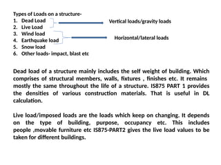 Types of Loads on a structure-
1. Dead Load
2. Live Load
3. Wind load
4. Earthquake load
5. Snow load
6. Other loads- impact, blast etc
Vertical loads/gravity loads
Horizontal/lateral loads
Dead load of a structure mainly includes the self weight of building. Which
comprises of structural members, walls, fixtures , finishes etc. It remains
mostly the same throughout the life of a structure. IS875 PART 1 provides
the densities of various construction materials. That is useful in DL
calculation.
Live load/imposed loads are the loads which keep on changing. It depends
on the type of building, purpose, occupancy etc. This includes
people ,movable furniture etc IS875-PART2 gives the live load values to be
taken for different buildings.
 