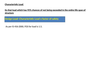 Characteristic Load
Its that load which has 95% chances of not being exceeded in the entire life span of
structure
Design Load- Characteristic Load x factor of safety
As per IS 456-2000, FOS for load is 1.5.
 