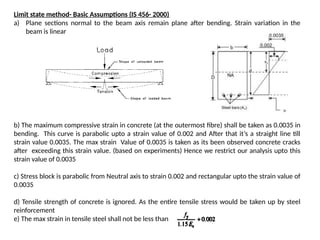 Limit state method- Basic Assumptions (IS 456- 2000)
a) Plane sections normal to the beam axis remain plane after bending. Strain variation in the
beam is linear
b) The maximum compressive strain in concrete (at the outermost fibre) shall be taken as 0.0035 in
bending. This curve is parabolic upto a strain value of 0.002 and After that it’s a straight line till
strain value 0.0035. The max strain Value of 0.0035 is taken as its been observed concrete cracks
after exceeding this strain value. (based on experiments) Hence we restrict our analysis upto this
strain value of 0.0035
c) Stress block is parabolic from Neutral axis to strain 0.002 and rectangular upto the strain value of
0.0035
d) Tensile strength of concrete is ignored. As the entire tensile stress would be taken up by steel
reinforcement
e) The max strain in tensile steel shall not be less than
 
