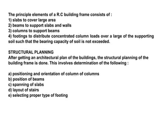 The principle elements of a R.C building frame consists of :
1) slabs to cover large area
2) beams to support slabs and walls
3) columns to support beams
4) footings to distribute concentrated column loads over a large of the supporting
soil such that the bearing capacity of soil is not exceeded.
STRUCTURAL PLANNING
After getting an architectural plan of the buildings, the structural planning of the
building frame is done. This involves determination of the following :
a) positioning and orientation of column of columns
b) position of beams
c) spanning of slabs
d) layout of stairs
e) selecting proper type of footing
 