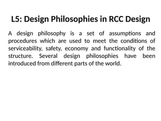 L5: Design Philosophies in RCC Design
A design philosophy is a set of assumptions and
procedures which are used to meet the conditions of
serviceability, safety, economy and functionality of the
structure. Several design philosophies have been
introduced from different parts of the world.
 