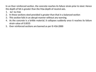 In an Over reinforced section, the concrete reaches its failure strain prior to steel. Hence
the depth of NA is greater than the Max depth of neutral axis.
1. xu> xu max
2. In these sections steel provided is greater than that in a balanced section
3. This section fails in an abrupt manner without any warning.
4. As the concrete is a brittle material, it collapses suddenly once it reaches its failure
strain value of 0.0035
5. Over reinforced sections are banned as per IS 456-2000
 