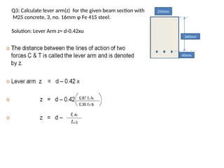 Q3: Calculate lever arm(z) for the given beam section with
M25 concrete, 3, no. 16mm φ Fe 415 steel.
250mm
360mm
40mm
Solution: Lever Arm z= d-0.42xu
 