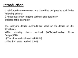 Introduction
A reinforced concrete structure should be designed to satisfy the
following criteria-
i) Adequate safety, in items stiffness and durability
ii) Reasonable economy.
The following design methods are used for the design of RCC
Structures.
a)The working stress method (WSM)/Allowable Stress
Design(ASD)
b) The ultimate load method (ULM)
c) The limit state method (LSM)
 