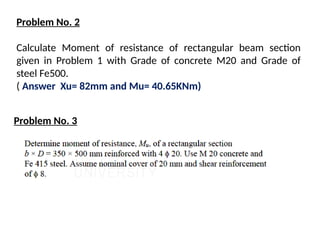 Problem No. 2
Calculate Moment of resistance of rectangular beam section
given in Problem 1 with Grade of concrete M20 and Grade of
steel Fe500.
( Answer Xu= 82mm and Mu= 40.65KNm)
Problem No. 3
 