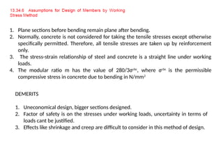 1. Plane sections before bending remain plane after bending.
2. Normally, concrete is not considered for taking the tensile stresses except otherwise
specifically permitted. Therefore, all tensile stresses are taken up by reinforcement
only.
3. The stress-strain relationship of steel and concrete is a straight line under working
loads.
4. The modular ratio m has the value of 280/3σcbc
, where σcbc
is the permissible
compressive stress in concrete due to bending in N/mm2
DEMERITS
1. Uneconomical design, bigger sections designed.
2. Factor of safety is on the stresses under working loads, uncertainty in terms of
loads cant be justified.
3. Effects like shrinkage and creep are difficult to consider in this method of design.
 
