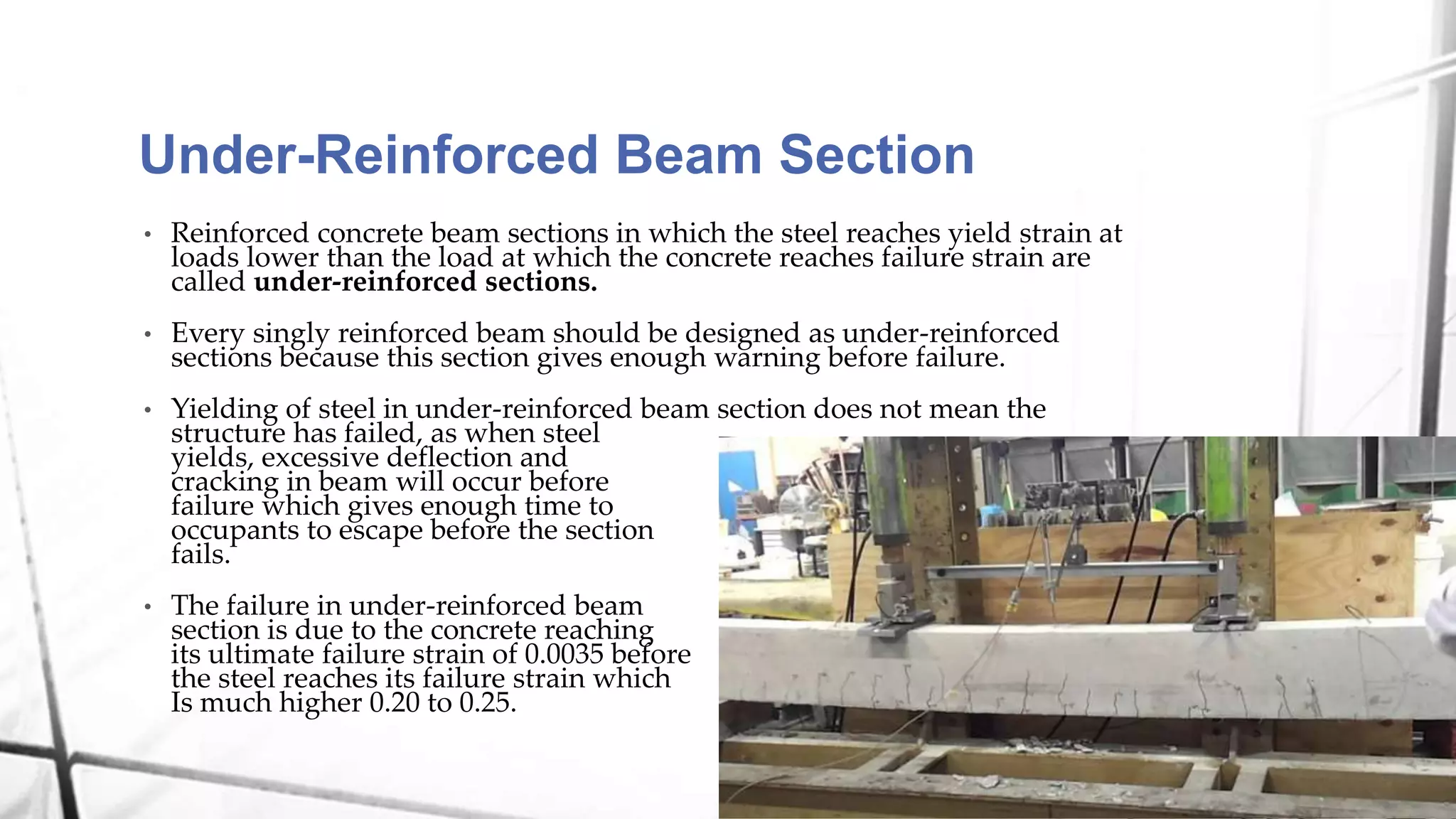 Under-Reinforced Beam Section
• Reinforced concrete beam sections in which the steel reaches yield strain at
loads lower than the load at which the concrete reaches failure strain are
called under-reinforced sections.
• Every singly reinforced beam should be designed as under-reinforced
sections because this section gives enough warning before failure.
• Yielding of steel in under-reinforced beam section does not mean the
structure has failed, as when steel
yields, excessive deflection and
cracking in beam will occur before
failure which gives enough time to
occupants to escape before the section
fails.
• The failure in under-reinforced beam
section is due to the concrete reaching
its ultimate failure strain of 0.0035 before
the steel reaches its failure strain which
Is much higher 0.20 to 0.25.
 