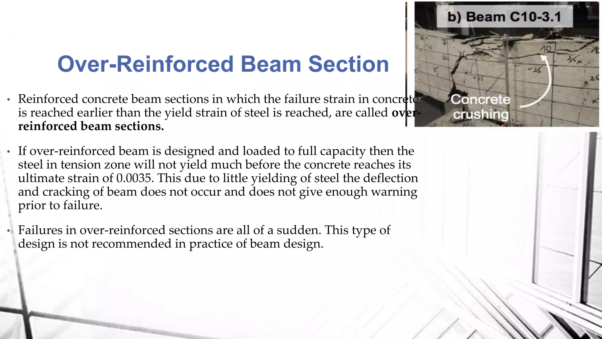 Over-Reinforced Beam Section
• Reinforced concrete beam sections in which the failure strain in concrete
is reached earlier than the yield strain of steel is reached, are called over-
reinforced beam sections.
• If over-reinforced beam is designed and loaded to full capacity then the
steel in tension zone will not yield much before the concrete reaches its
ultimate strain of 0.0035. This due to little yielding of steel the deflection
and cracking of beam does not occur and does not give enough warning
prior to failure.
• Failures in over-reinforced sections are all of a sudden. This type of
design is not recommended in practice of beam design.
 