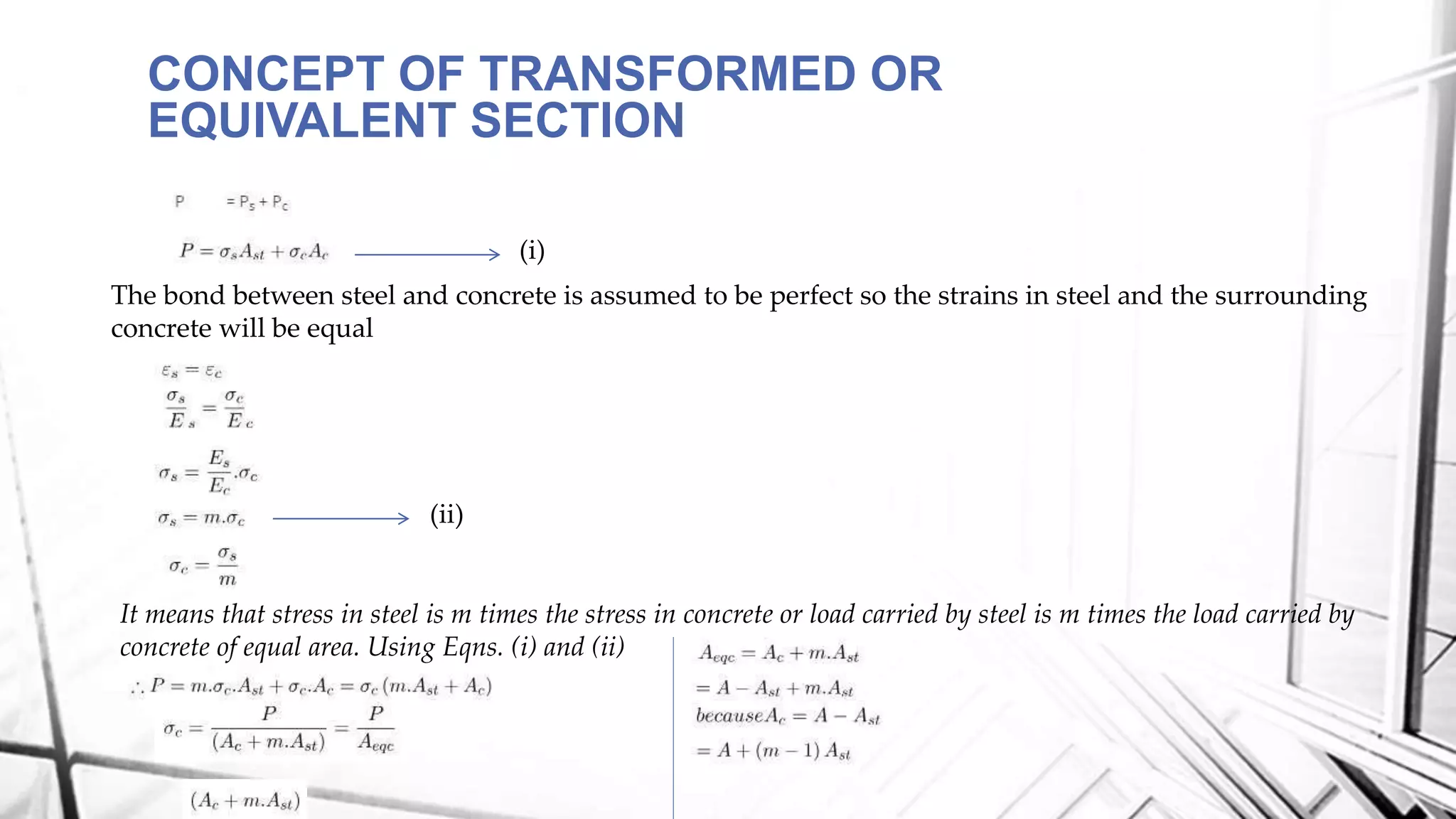 CONCEPT OF TRANSFORMED OR
EQUIVALENT SECTION
The bond between steel and concrete is assumed to be perfect so the strains in steel and the surrounding
concrete will be equal
It means that stress in steel is m times the stress in concrete or load carried by steel is m times the load carried by
concrete of equal area. Using Eqns. (i) and (ii)
(ii)
(i)
 