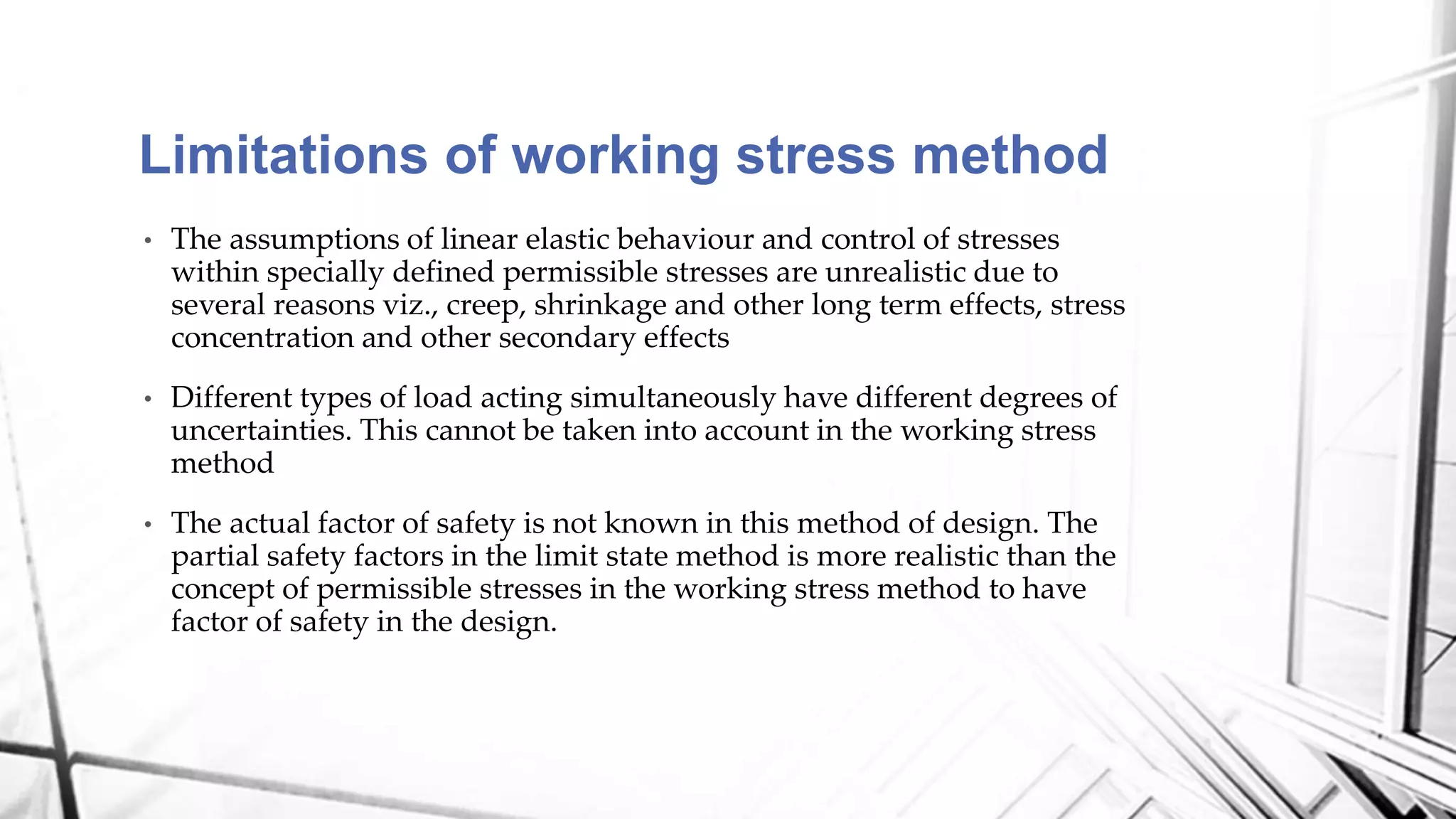 Limitations of working stress method
• The assumptions of linear elastic behaviour and control of stresses
within specially defined permissible stresses are unrealistic due to
several reasons viz., creep, shrinkage and other long term effects, stress
concentration and other secondary effects
• Different types of load acting simultaneously have different degrees of
uncertainties. This cannot be taken into account in the working stress
method
• The actual factor of safety is not known in this method of design. The
partial safety factors in the limit state method is more realistic than the
concept of permissible stresses in the working stress method to have
factor of safety in the design.
 