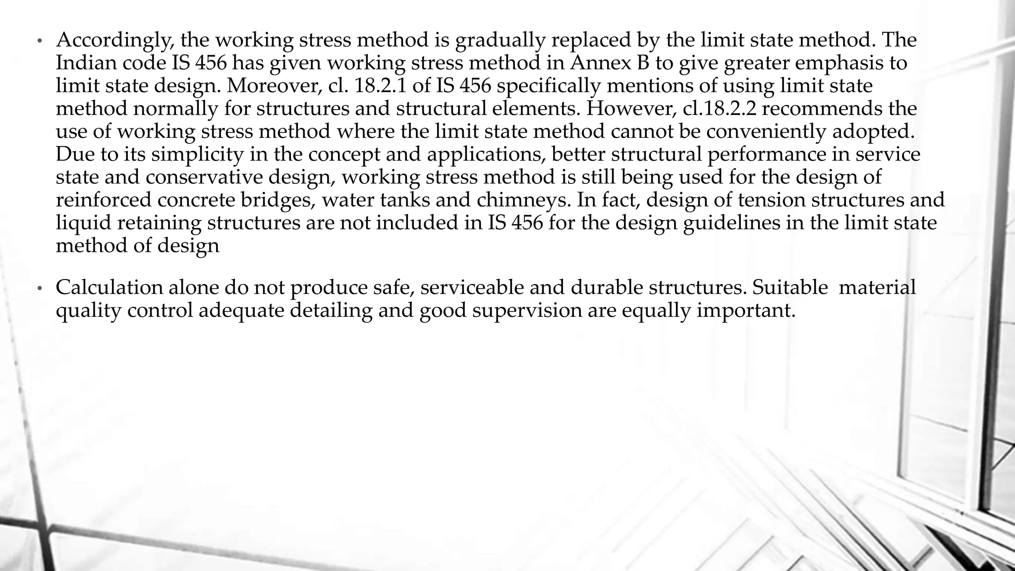 • Accordingly, the working stress method is gradually replaced by the limit state method. The
Indian code IS 456 has given working stress method in Annex B to give greater emphasis to
limit state design. Moreover, cl. 18.2.1 of IS 456 specifically mentions of using limit state
method normally for structures and structural elements. However, cl.18.2.2 recommends the
use of working stress method where the limit state method cannot be conveniently adopted.
Due to its simplicity in the concept and applications, better structural performance in service
state and conservative design, working stress method is still being used for the design of
reinforced concrete bridges, water tanks and chimneys. In fact, design of tension structures and
liquid retaining structures are not included in IS 456 for the design guidelines in the limit state
method of design
• Calculation alone do not produce safe, serviceable and durable structures. Suitable material
quality control adequate detailing and good supervision are equally important.
 
