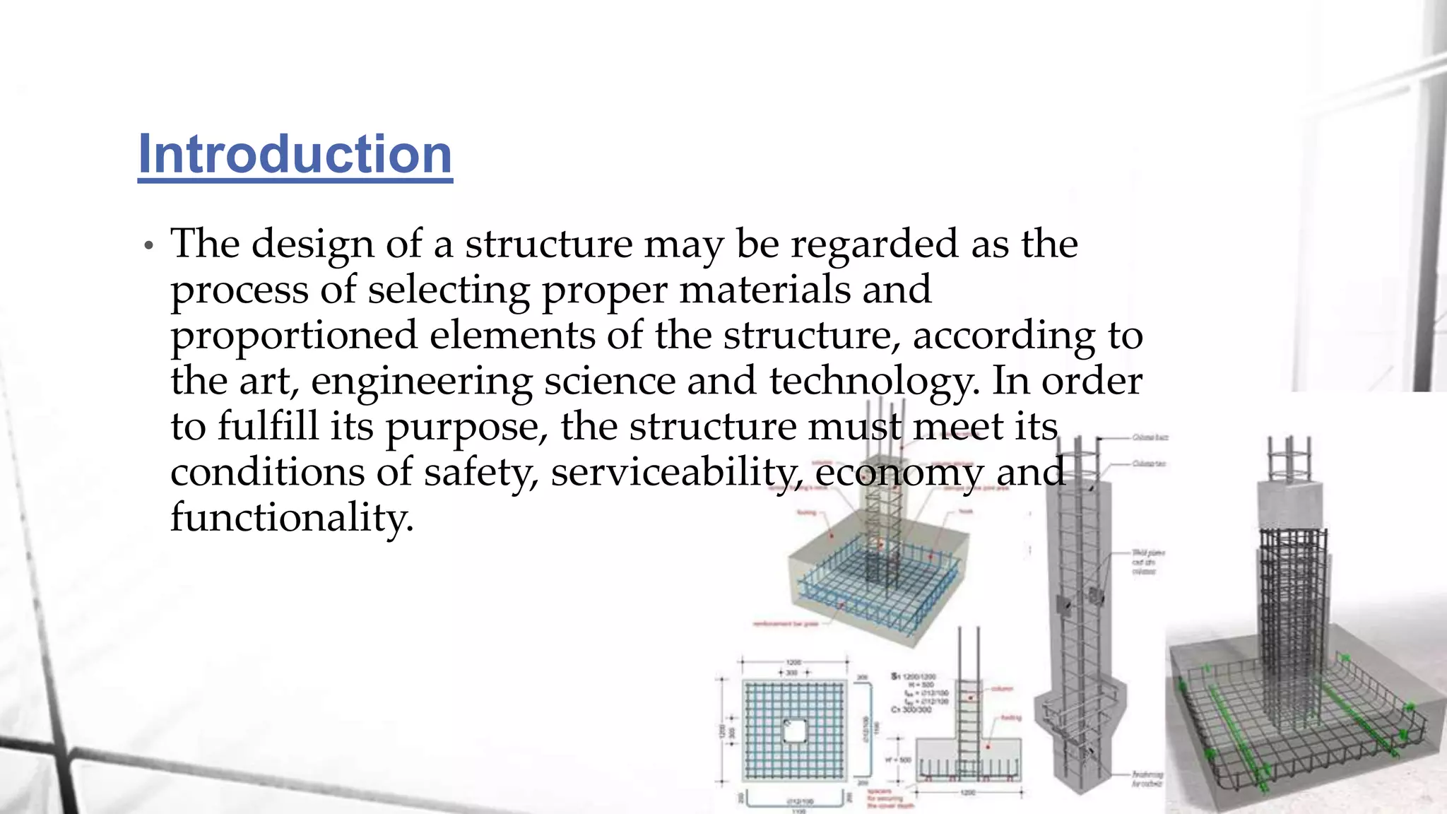 Introduction
• The design of a structure may be regarded as the
process of selecting proper materials and
proportioned elements of the structure, according to
the art, engineering science and technology. In order
to fulfill its purpose, the structure must meet its
conditions of safety, serviceability, economy and
functionality.
 