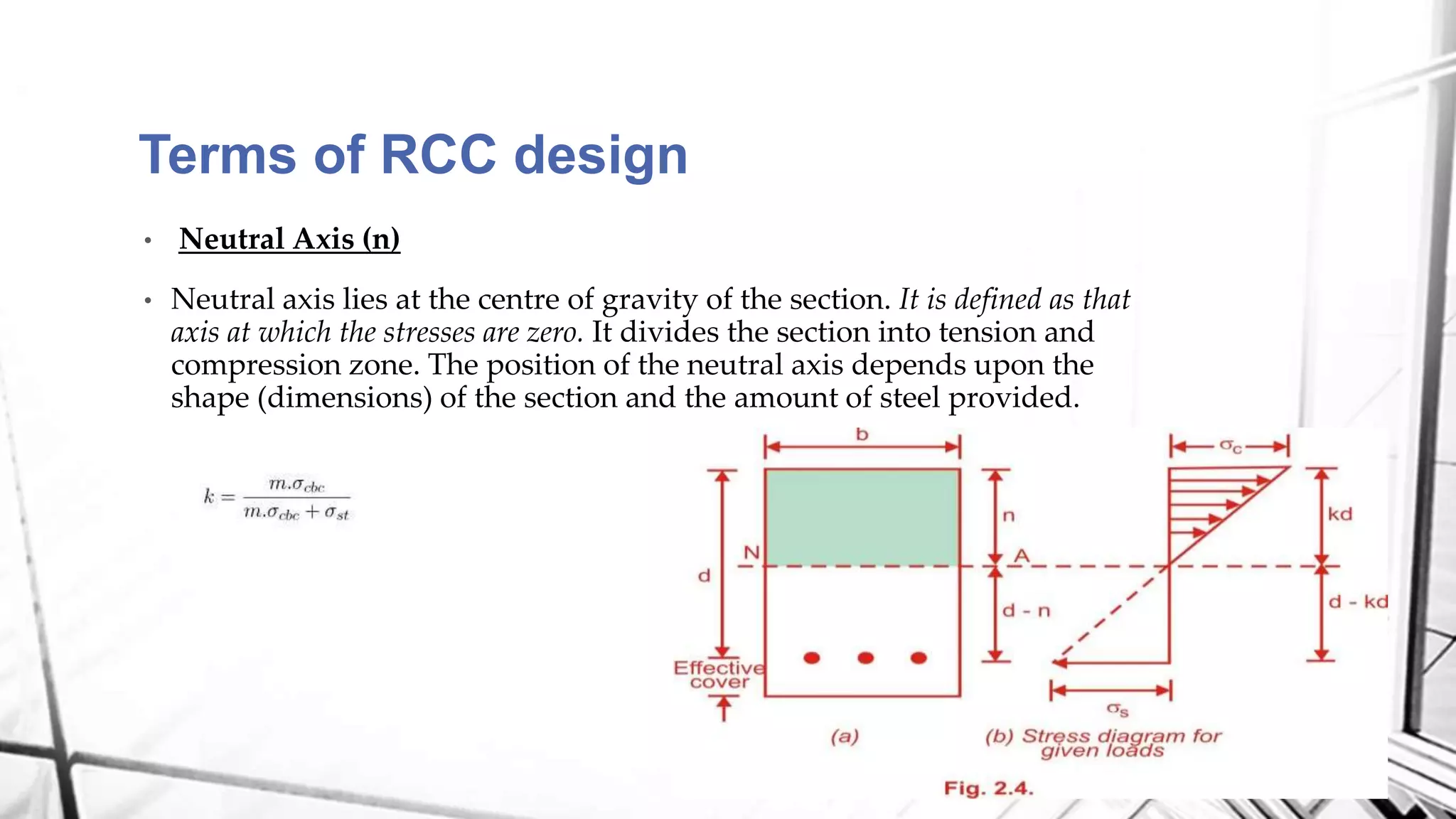 Terms of RCC design
• Neutral Axis (n)
• Neutral axis lies at the centre of gravity of the section. It is defined as that
axis at which the stresses are zero. It divides the section into tension and
compression zone. The position of the neutral axis depends upon the
shape (dimensions) of the section and the amount of steel provided.
 