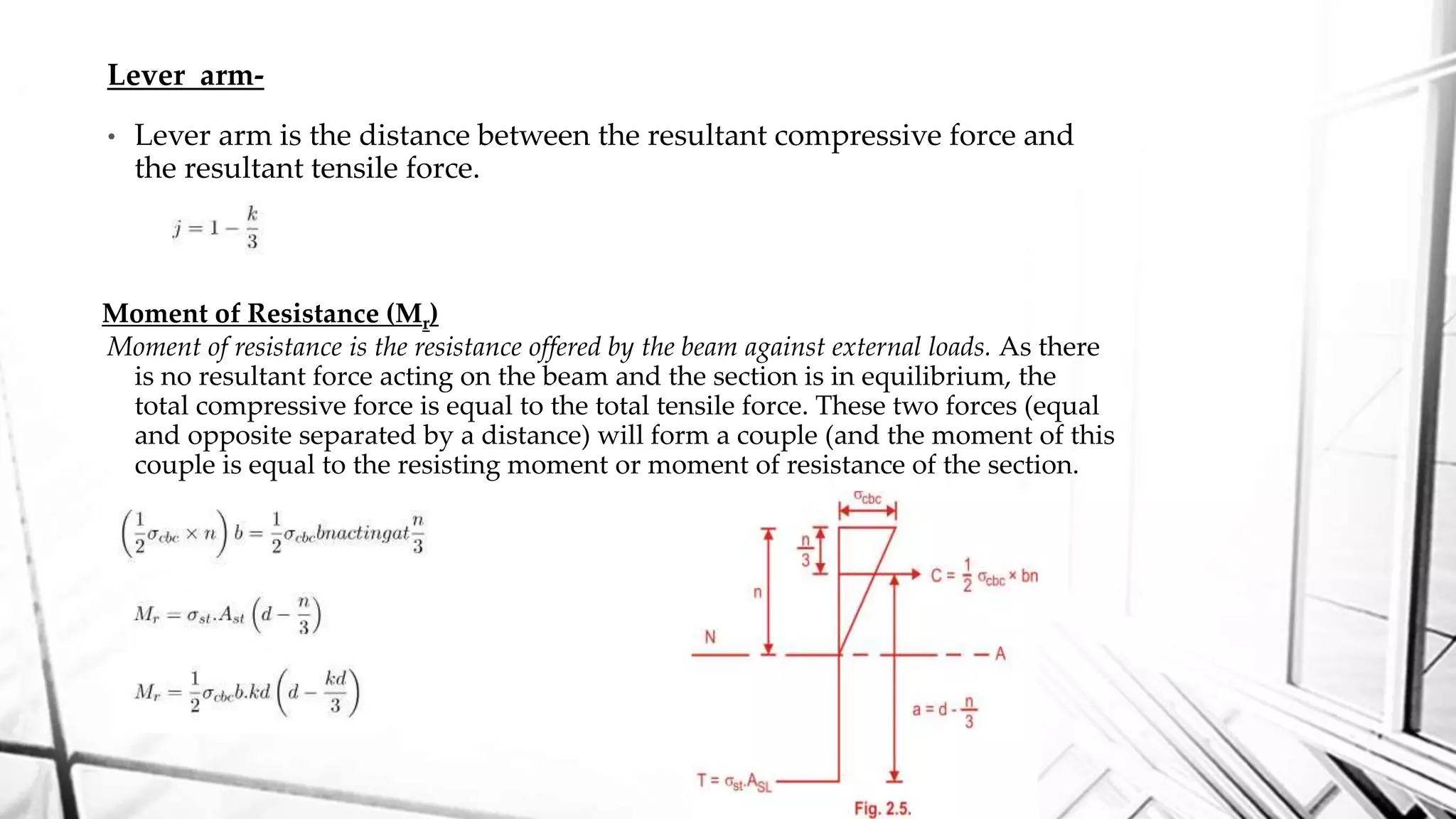 Lever arm-
• Lever arm is the distance between the resultant compressive force and
the resultant tensile force.
Moment of resistance is the resistance offered by the beam against external loads. As there
is no resultant force acting on the beam and the section is in equilibrium, the
total compressive force is equal to the total tensile force. These two forces (equal
and opposite separated by a distance) will form a couple (and the moment of this
couple is equal to the resisting moment or moment of resistance of the section.
Moment of Resistance (Mr)
 