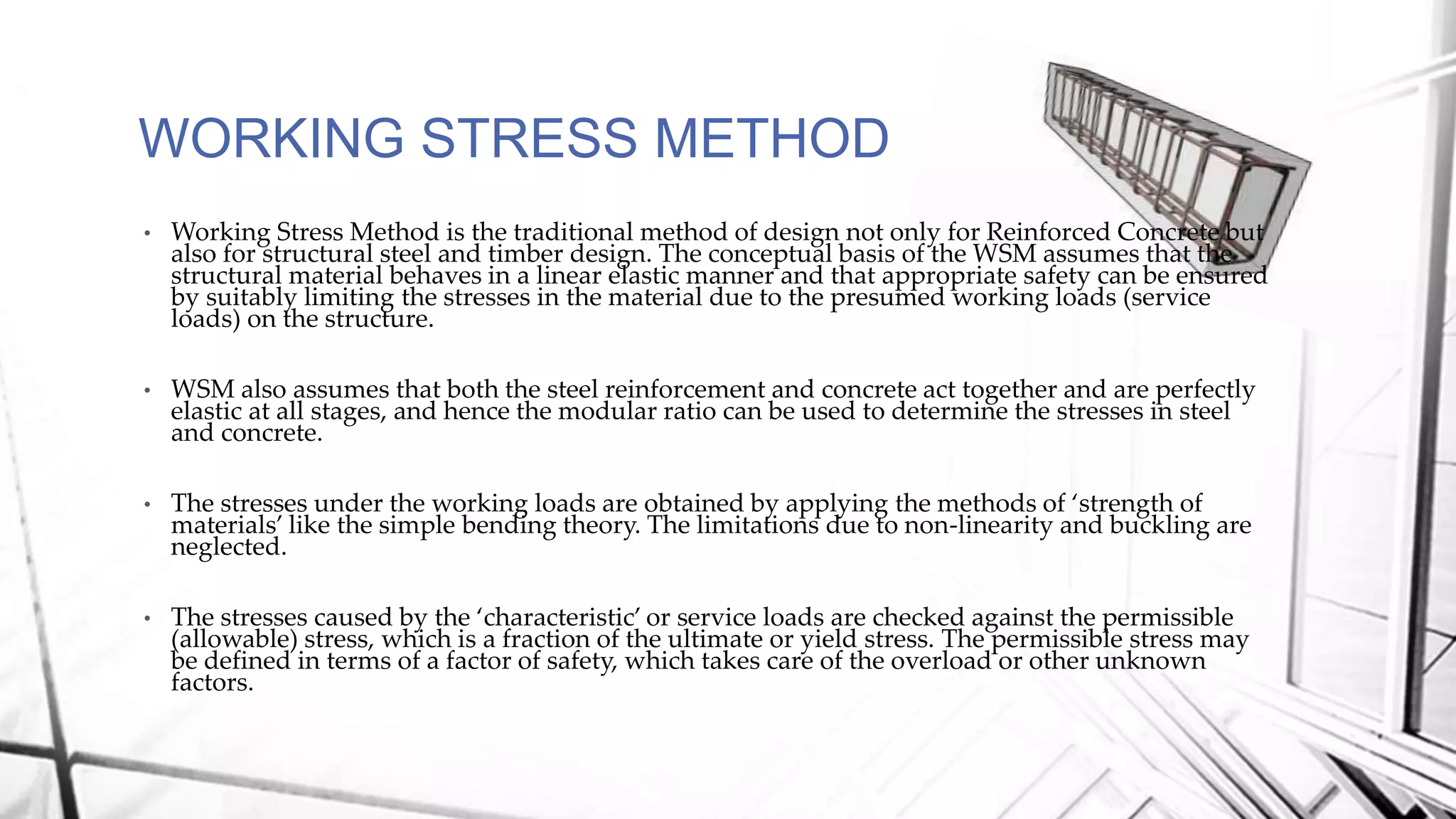 WORKING STRESS METHOD
• Working Stress Method is the traditional method of design not only for Reinforced Concrete but
also for structural steel and timber design. The conceptual basis of the WSM assumes that the
structural material behaves in a linear elastic manner and that appropriate safety can be ensured
by suitably limiting the stresses in the material due to the presumed working loads (service
loads) on the structure.
• WSM also assumes that both the steel reinforcement and concrete act together and are perfectly
elastic at all stages, and hence the modular ratio can be used to determine the stresses in steel
and concrete.
• The stresses under the working loads are obtained by applying the methods of ‘strength of
materials’ like the simple bending theory. The limitations due to non-linearity and buckling are
neglected.
• The stresses caused by the ‘characteristic’ or service loads are checked against the permissible
(allowable) stress, which is a fraction of the ultimate or yield stress. The permissible stress may
be defined in terms of a factor of safety, which takes care of the overload or other unknown
factors.
 