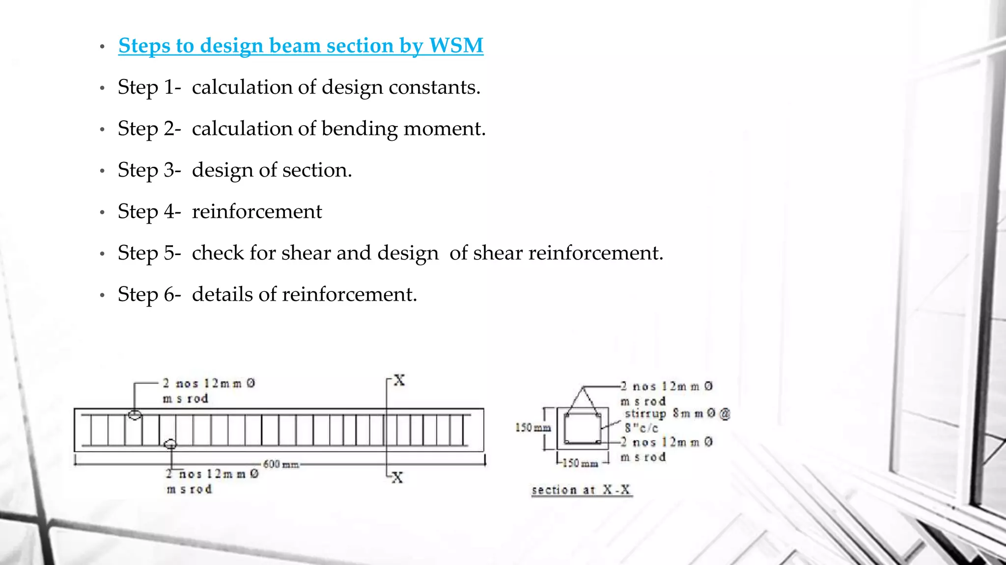 • Steps to design beam section by WSM
• Step 1- calculation of design constants.
• Step 2- calculation of bending moment.
• Step 3- design of section.
• Step 4- reinforcement
• Step 5- check for shear and design of shear reinforcement.
• Step 6- details of reinforcement.
 
