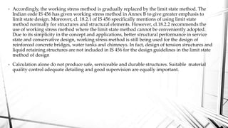 • Accordingly, the working stress method is gradually replaced by the limit state method. The
Indian code IS 456 has given working stress method in Annex B to give greater emphasis to
limit state design. Moreover, cl. 18.2.1 of IS 456 specifically mentions of using limit state
method normally for structures and structural elements. However, cl.18.2.2 recommends the
use of working stress method where the limit state method cannot be conveniently adopted.
Due to its simplicity in the concept and applications, better structural performance in service
state and conservative design, working stress method is still being used for the design of
reinforced concrete bridges, water tanks and chimneys. In fact, design of tension structures and
liquid retaining structures are not included in IS 456 for the design guidelines in the limit state
method of design
• Calculation alone do not produce safe, serviceable and durable structures. Suitable material
quality control adequate detailing and good supervision are equally important.
 