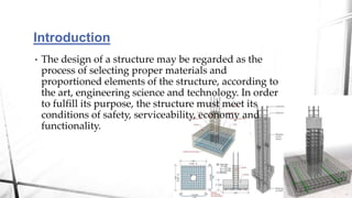 Introduction
• The design of a structure may be regarded as the
process of selecting proper materials and
proportioned elements of the structure, according to
the art, engineering science and technology. In order
to fulfill its purpose, the structure must meet its
conditions of safety, serviceability, economy and
functionality.
 