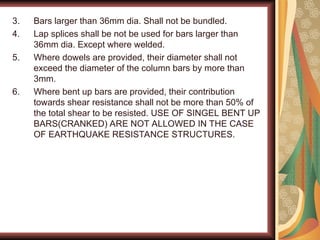 3. Bars larger than 36mm dia. Shall not be bundled.
4. Lap splices shall be not be used for bars larger than
36mm dia. Except where welded.
5. Where dowels are provided, their diameter shall not
exceed the diameter of the column bars by more than
3mm.
6. Where bent up bars are provided, their contribution
towards shear resistance shall not be more than 50% of
the total shear to be resisted. USE OF SINGEL BENT UP
BARS(CRANKED) ARE NOT ALLOWED IN THE CASE
OF EARTHQUAKE RESISTANCE STRUCTURES.
 