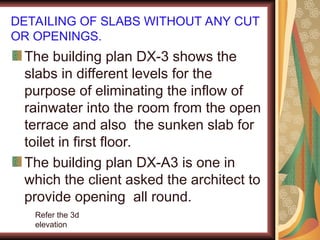 DETAILING OF SLABS WITHOUT ANY CUT
OR OPENINGS.
The building plan DX-3 shows the
slabs in different levels for the
purpose of eliminating the inflow of
rainwater into the room from the open
terrace and also the sunken slab for
toilet in first floor.
The building plan DX-A3 is one in
which the client asked the architect to
provide opening all round.
Refer the 3d
elevation
 