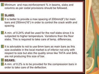 Minimum and max.reinforcement % in beams, slabs and
columns as per codal provisions should be followed.
SLABS:
It is better to provide a max spacing of 200mm(8”) for main
bars and 250mm(10”) in order to control the crack width and
spacing.
A min. of 0.24% shall be used for the roof slabs since it is
subjected to higher temperature. Variations than the floor
slabs. This is required to take care of temp. differences.
It is advisable to not to use 6mm bars as main bars as this
size available in the local market is of inferior not only with
respect to size but also the quality since like TATA and SAIL
are not producing this size of bar.
BEAMS:
A min. of 0.2% is to be provided for the compression bars in
order to take care of the deflection.
 