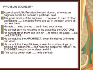 WHO IS AN ENGINEER?
According to USA President Herbert Hoover, who was an
engineer before he became a politician, said:
The great liability of the engineer …compared to men of other
professions……is that his works are out in the open where all
can see them.
His acts …..step by step …are in hard substances.
He cannot bury his mistakes in the grave like the DOCTORS.
He cannot argue them into thin air…..or blame the judge…..like
the LAWYERS.
He cannot, like the ARCHITECT, cover his figures with trees
and vines.
He cannot, like the politicians, screen his shortcomings by
blaming his opponents….and hope the people will forget. The
ENGINEER simply cannot deny he did it.
If his works do not work……he is damned.
 