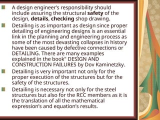 A design engineer’s responsibility should
include assuring the structural safety of the
design, details, checking shop drawing.
Detailing is as important as design since proper
detailing of engineering designs is an essential
link in the planning and engineering process as
some of the most devasting collapses in history
have been caused by defective connections or
DETAILING. There are many examples
explained in the book" DESIGN AND
CONSTRUCTION FAILURES by Dov Kaminetzky.
Detailing is very important not only for the
proper execution of the structures but for the
safety of the structures.
Detailing is necessary not only for the steel
structures but also for the RCC members as it is
the translation of all the mathematical
expression’s and equation’s results.
 