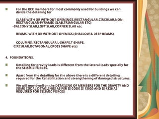 For the RCC members for most commonly used for buildings we can
divide the detailing for
1. SLABS-WITH OR WITHOUT OPENINGS.(RECTANGULAR,CIRCULAR,NON-
RECTANGULAR-PYRAMID SLAB,TRIANGULAR ETC)
-BALCONY SLAB,LOFT SLAB,CORNER SLAB etc
2. BEAMS- WITH OR WITHOUT OPENIGS.(SHALLOW & DEEP BEAMS)
3. COLUMNS.(RECTANGULAR,L-SHAPE,T-SHAPE,
CIRCULAR,OCTAGONAL,CROSS SHAPE etc)
4. FOUNDATIONS.
Detailing for gravity loads is different from the lateral loads specially for
the SEISMIC FORCES.
Apart from the detailing for the above there is a different detailing
required for the Rehabilitation and strengthening of damaged structures.
We will now dwell on the DETAILING OF MEMBERS FOR THE GRAVITY AND
SOME CODAL DETAILINGS AS PER IS CODE IS 13920 AND IS 4326 AS
REQUIRED FOR SEISMIC FORCES.
 