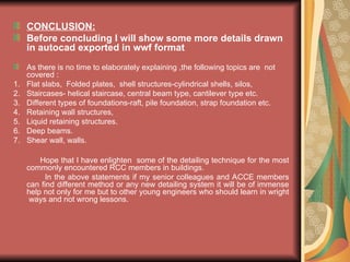 CONCLUSION:
Before concluding I will show some more details drawn
in autocad exported in wwf format
As there is no time to elaborately explaining ,the following topics are not
covered :
1. Flat slabs, Folded plates, shell structures-cylindrical shells, silos,
2. Staircases- helical staircase, central beam type, cantilever type etc.
3. Different types of foundations-raft, pile foundation, strap foundation etc.
4. Retaining wall structures,
5. Liquid retaining structures.
6. Deep beams.
7. Shear wall, walls.
Hope that I have enlighten some of the detailing technique for the most
commonly encountered RCC members in buildings.
In the above statements if my senior colleagues and ACCE members
can find different method or any new detailing system it will be of immense
help not only for me but to other young engineers who should learn in wright
ways and not wrong lessons.
 