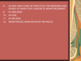 8. IS:2502-1963 CODE OF PRACTICE FOR BENDING AND
FIXING OF BARS FOR CONCRETE REINFORCEMENT.
9. IS:1893:2000.
10. IS:4326.
11. IS:456:2000
12. REINFORCED HAND BOOK BY REYNOLD.
 