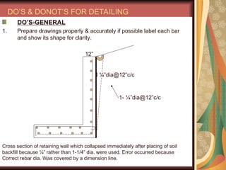 DO’S & DONOT’S FOR DETAILING
DO’S-GENERAL
1. Prepare drawings properly & accurately if possible label each bar
and show its shape for clarity.
12”
I ¼”dia@12”c/c
Cross section of retaining wall which collapsed immediately after placing of soil
backfill because ¼” rather than 1-1/4” dia. were used. Error occurred because
Correct rebar dia. Was covered by a dimension line.
1- ¼”dia@12”c/c
 