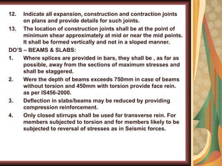 12. Indicate all expansion, construction and contraction joints
on plans and provide details for such joints.
13. The location of construction joints shall be at the point of
minimum shear approximately at mid or near the mid points.
It shall be formed vertically and not in a sloped manner.
DO’S – BEAMS & SLABS:
1. Where splices are provided in bars, they shall be , as far as
possible, away from the sections of maximum stresses and
shall be staggered.
2. Were the depth of beams exceeds 750mm in case of beams
without torsion and 450mm with torsion provide face rein.
as per IS456-2000.
3. Deflection in slabs/beams may be reduced by providing
compression reinforcement.
4. Only closed stirrups shall be used for transverse rein. For
members subjected to torsion and for members likely to be
subjected to reversal of stresses as in Seismic forces.
 