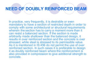 NEED OF DOUBLY REINFORCED BEAM In practice, very frequently, it is desirable or even mandatory to have a section of restricted depth in order to comply with some architectural or structural requirements wherein the section has to carry a moment more than it can resist a balanced section. If the section is made arbitrarily made shallower than the balanced design, it results in over reinforced section and the concrete is over stressed, while steel is stressed to its permissible value. As it is mentioned in IS:456 do not permit the use of over reinforced section. In such cases it is preferable to design it as doubly reinforced beam where the reinforcement is also provided in compression to give additional strength to concrete. 
