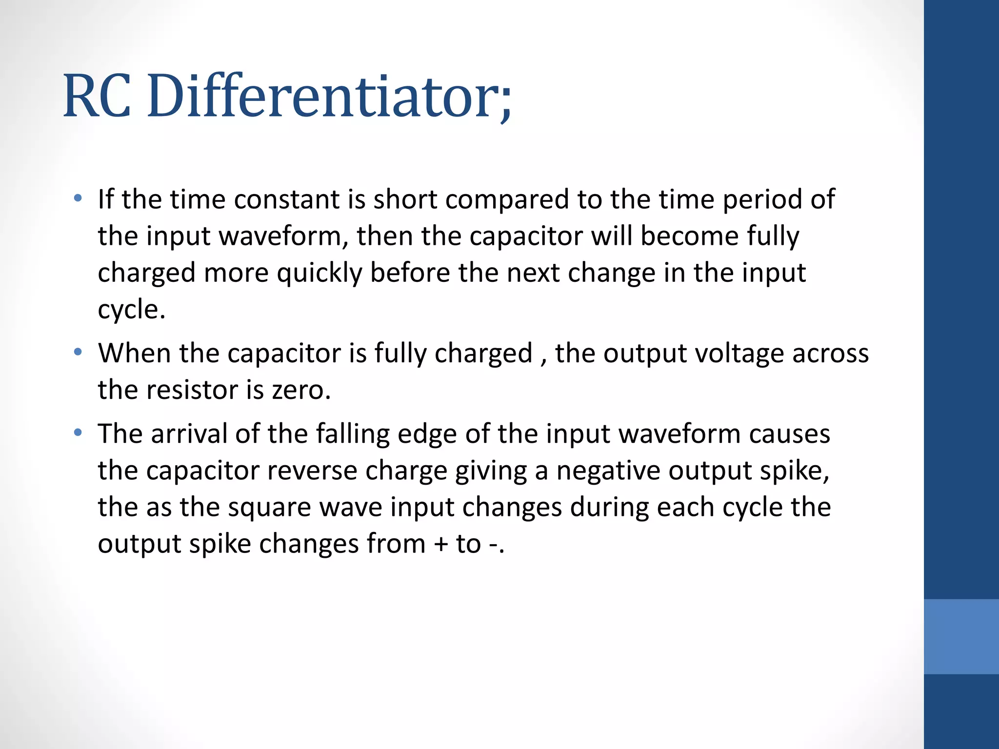 RC Differentiator;
• If the time constant is short compared to the time period of
the input waveform, then the capacitor will become fully
charged more quickly before the next change in the input
cycle.
• When the capacitor is fully charged , the output voltage across
the resistor is zero.
• The arrival of the falling edge of the input waveform causes
the capacitor reverse charge giving a negative output spike,
the as the square wave input changes during each cycle the
output spike changes from + to -.
 