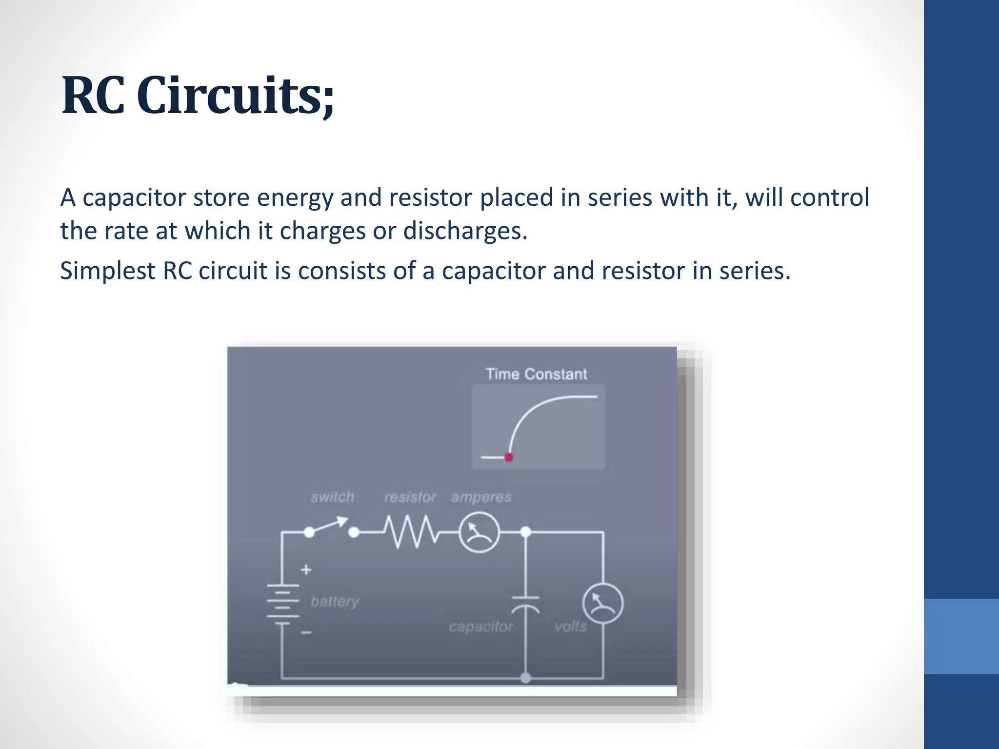 RC Circuits;
A capacitor store energy and resistor placed in series with it, will control
the rate at which it charges or discharges.
Simplest RC circuit is consists of a capacitor and resistor in series.
 