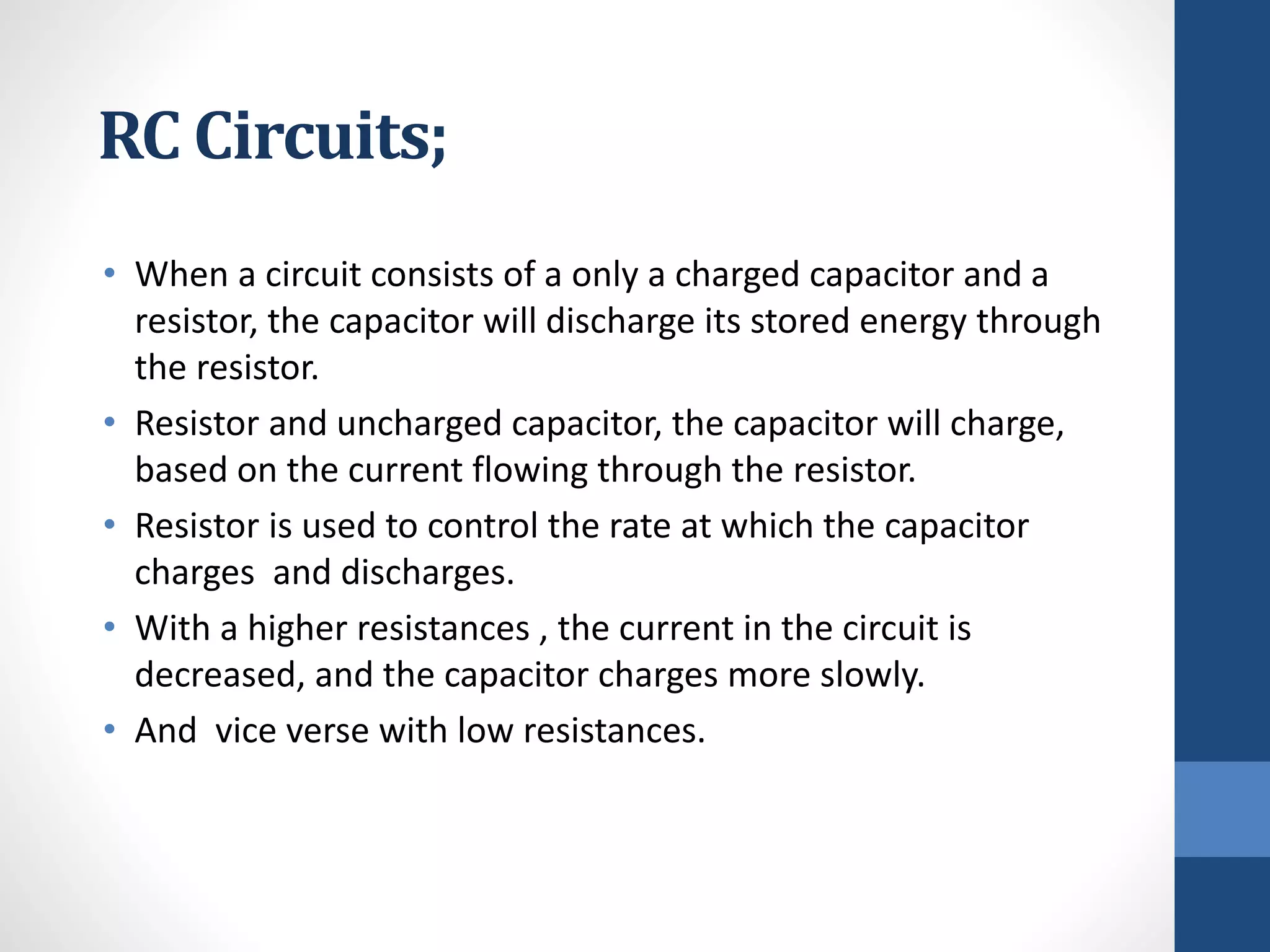 RC Circuits;
• When a circuit consists of a only a charged capacitor and a
resistor, the capacitor will discharge its stored energy through
the resistor.
• Resistor and uncharged capacitor, the capacitor will charge,
based on the current flowing through the resistor.
• Resistor is used to control the rate at which the capacitor
charges and discharges.
• With a higher resistances , the current in the circuit is
decreased, and the capacitor charges more slowly.
• And vice verse with low resistances.
 