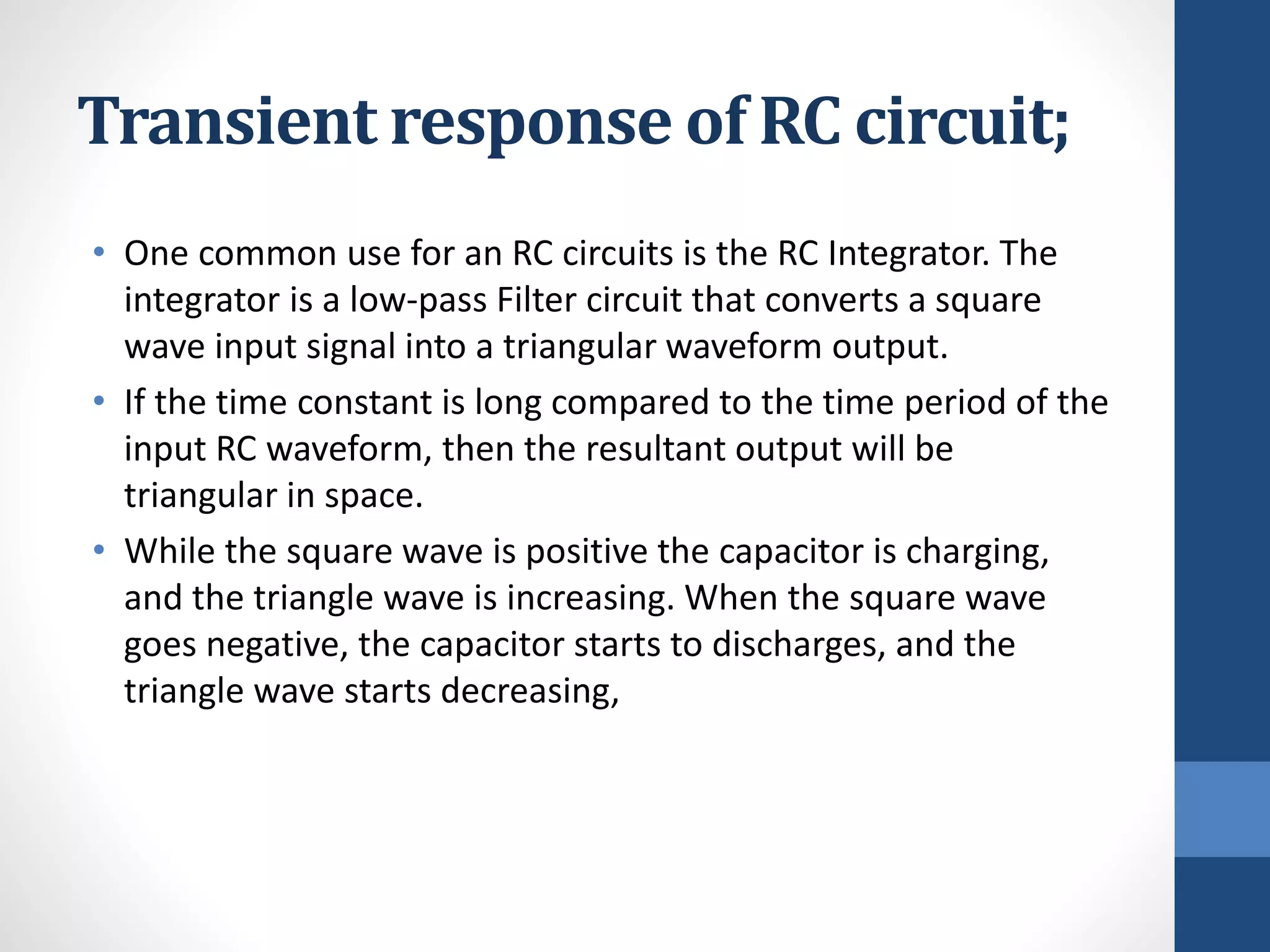 Transient response of RC circuit;
• One common use for an RC circuits is the RC Integrator. The
integrator is a low-pass Filter circuit that converts a square
wave input signal into a triangular waveform output.
• If the time constant is long compared to the time period of the
input RC waveform, then the resultant output will be
triangular in space.
• While the square wave is positive the capacitor is charging,
and the triangle wave is increasing. When the square wave
goes negative, the capacitor starts to discharges, and the
triangle wave starts decreasing,
 