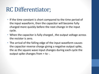 RC Differentiator;
• If the time constant is short compared to the time period of
the input waveform, then the capacitor will become fully
charged more quickly before the next change in the input
cycle.
• When the capacitor is fully charged , the output voltage across
the resistor is zero.
• The arrival of the falling edge of the input waveform causes
the capacitor reverse charge giving a negative output spike,
the as the square wave input changes during each cycle the
output spike changes from + to -.
 