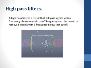 High pass filters.
• A high-pass filter is a circuit that will pass signals with a
frequency above a certain cutoff frequency and decreased or
removed signals with a frequency below that cutoff.
 