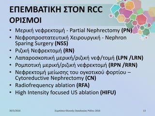 ΕΠΕΜΒΑΤΙΚΗ ΣΤΟΝ RCC
ΟΡΙΣΜΟΙ
• Μερική νεφρεκτομή - Partial Nephrectomy (PN)
• Νεφροπροστατευτική Χειρουργική - Nephron
Sparing Surgery (NSS)
• Ριζική Νεφρεκτομή (RN)
• Λαπαροσκοπική μερική/ριζική νεφ/τομή (LPN /LRN)
• Ρομποτική μερική/ριζική νεφρεκτομή (RPN /RRN)
• Νεφρεκτομή μείωσης του ογκοτικού φορτίου –
Cytoreductive Nephrectomy (CN)
• Radiofrequency ablation (RFA)
• High Intensity focused US ablation (HIFU)
30/5/2016 13Συμπόσιο Κλινικής Ογκολογίας Ρόδου 2016
 