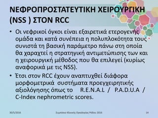 ΝΕΦΡΟΠΡΟΣΤΑΤΕΥΤΙΚΗ ΧΕΙΡΟΥΡΓΙΚΗ
(NSS ) ΣΤΟΝ RCC
• Οι νεφρικοί όγκοι είναι εξαιρετικά ετερογενής
ομάδα και κατά συνέπεια η πολυπλοκότητα τους
συνιστά τη βασική παράμετρο πάνω στη οποία
θα χαραχτεί η στρατηγική αντιμετώπισης των και
η χειρουργική μέθοδος που θα επιλεγεί (κυρίως
αναφορικά με τις NSS).
• Έτσι στον RCC έχουν αναπτυχθεί διάφορα
μορφομετρικά συστήματα προεγχειρητικής
αξιολόγησης όπως το R.E.N.A.L / P.A.D.U.A /
C-Index nephrometric scores.
30/5/2016 14Συμπόσιο Κλινικής Ογκολογίας Ρόδου 2016
 