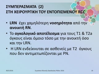 ΣΥΜΠΕΡΑΣΜΑΤΑ (2)
ΣΤΗ ΧΕΙΡΟΥΡΓΙΚΗ ΤΟΥ ΕΝΤΟΠΙΣΜΕΝΟΥ RCC
• LRN έχει χαμηλότερη νοσηρότητα από την
ανοικτή RN.
• Το ογκολογικό αποτέλεσμα για τους T1 & T2a
όγκους είναι όμοιο τόσο με την ανοικτή όσο
και την LRN.
• Η LRN ενδείκνυται σε ασθενείς με Τ2 όγκους
που δεν αντιμετωπίζονται με PN.
30/5/2016 26Συμπόσιο Κλινικής Ογκολογίας Ρόδου 2016
 