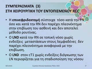 ΣΥΜΠΕΡΑΣΜΑΤΑ (3)
ΣΤΗ ΧΕΙΡΟΥΡΓΙΚΗ ΤΟΥ ΕΝΤΟΠΙΣΜΕΝΟΥ RCC
• Η επινεφριδεκτομή σύστοιχα τόσο κατά την PN
όσο και κατά την RN δεν παρέχει πλεονέκτημα
στην επιβίωση του ασθενή και δεν αποτελεί
μέθοδο ρουτίνας.
• Ο LND κατά την RN σε τοπική νόσο χωρίς
ενδείξεις μεταστάσεων στους λεμφαδένες δεν
παρέχει πλεονέκτημα αναφορικά με την
επιβίωση.
• O LND στον cT1 χωρίς ενδείξεις διόγκωσης των
LN περιορίζεται για τη σταδιοποίηση της νόσου
30/5/2016 27Συμπόσιο Κλινικής Ογκολογίας Ρόδου 2016
 