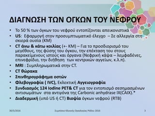 ΔΙΑΓΝΩΣΗ ΤΩΝ ΟΓΚΩΝ ΤΟΥ ΝΕΦΡΟΥ
• Το 50 % των όγκων του νεφρού εντοπίζονται απεικονιστικά
• US: Εφαρμογή στον προσυμπτωματικό έλεγχο – Σε αλλεργία στη
σκιερά ουσία (ΚΜ)
• CT άνω & κάτω κοιλίας (+- ΚΜ) – Για το προσδιορισμό του
μεγέθους, της φύσης του όγκου, την επέκταση του στους
παρακείμενους ιστούς και όργανα (Νεφρική κάψα – λεμφαδένες,
επινεφρίδιο, την διήθηση των κεντρικών αγγείων, κ.λ.π).
• MRI : Συμπληρωματικά στην CT.
• CT θώρακα
• Σπινθηρογράφημα οστών
• Φλεβογραφία ( IVC), Εκλεκτική Αγγειογραφία
• Συνδιασμός 124 Iodine PET& CT για τον εντοπισμό σεσημασμένων
αντισωμάτων στα αντιγόνα της Carbonic anhydrase IX(CAIX).*
• Διαδερμική (υπό US ή CT) Βιοψία όγκων νεφρού (RTB)
30/5/2016 3Συμπόσιο Κλινικής Ογκολογίας Ρόδου 2016
 
