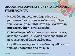 ΕΝΑΛΛΑΚΤΙΚΕΣ ΘΕΡΑΠΕΙΕΣ ΣΤΟΝ ΕΝΤΟΠΙΣΜΕΝΟ RCC
ΣΥΜΠΕΡΑΣΜΑΤΑ
• Η πρόοδος της εντοπισμένης νόσου σε
μεταστατική είναι σπάνια καθ όσον η αύξηση
του μεγέθους των SRMs κατά την ¨ενεργητική
παρακολούθηση¨ είναι βραδεία.
• Οι Ablative μέθοδοι προτείνονται σε ασθενείς
μεγάλης ηλικίας με μεγάλη συννοσηρότητα και
μειωμένο προσδόκιμο επιβίωσης.
• Οι μέθοδοι αυτές έχουν μεγαλύτερη πιθανότητα
τοπικής υποτροπής από ότι η PN
30/5/2016 32Συμπόσιο Κλινικής Ογκολογίας Ρόδου 2016
 
