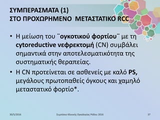 ΣΥΜΠΕΡΑΣΜΑΤΑ (1)
ΣΤΟ ΠΡΟΧΩΡΗΜΕΝΟ ΜΕΤΑΣΤΑΤΙΚΟ RCC
• Η μείωση του ¨ογκοτικού φορτίου¨ με τη
cytoreductive νεφρεκτομή (CN) συμβάλει
σημαντικά στην αποτελεσματικότητα της
συστηματικής θεραπείας.
• Η CN προτείνεται σε ασθενείς με καλό PS,
μεγάλους πρωτοπαθείς όγκους και χαμηλό
μεταστατικό φορτίο*.
30/5/2016 37Συμπόσιο Κλινικής Ογκολογίας Ρόδου 2016
 